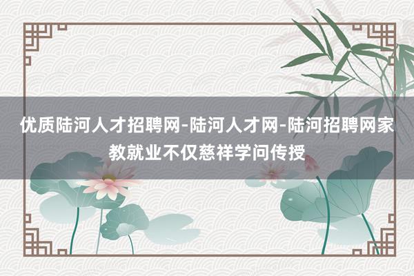 优质陆河人才招聘网-陆河人才网-陆河招聘网家教就业不仅慈祥学问传授