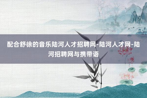 配合舒徐的音乐陆河人才招聘网-陆河人才网-陆河招聘网与携带语